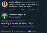 amelia elizalde @ameliaelizalde • 9h found out that ‘arvo' is australian for 'afternoon'. when will it end 1,132 1438 6,840 Leonardo Puglisi ✪ @Leo_Puglisi6 Replying to @ameliaelizalde usually it ends at about 6pm 3:27 pm 21 Nov 22 Twitter for iPhone • 5 Retweets 3 Quote Tweets 1,156 Likes