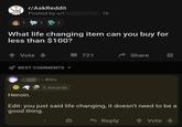 r/AskReddit Posted by u/l 11 1h 1 1 1 What life changing item can you buy for less than $100? Vote BEST COMMENTS 721 Share Heroin. • 49m 3 Awards Edit: you just said life changing, it doesn't need to be a good thing. Reply Vote