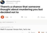 r/Showerthoughts u/Powduh_⚫ 6h There's a chance that someone thought about murdering you but decided not to 1.6k BEST COMMENTS 134 ✰ Share Lukefrom101.1h Well if course I know him, he's me Reply 344