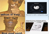What if You But god said WIKIPEDIA The Free Encyclopedia English 7,041,000+ Español 2.055.000+ Polski 1666000+ Italiano 1.901.000+ Русский 2050 000+ W Ω И Deutsch 1042000+ +X 1,454,000+913/1 日本語 1,400,000+ Bahasa Indonesia 775.000+ Français 270000+ aces A Read Wikipedia in your language Q Wanted to edit a wikipedia page Wikipedia loses challenge against Online Safety Act verification rules GETTY IMAGES Chris Vallance Senior technology reporter 11 August 2025 7 WIKIPEDIA The Free Encyclopedia