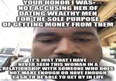 YOUR HONOR I WAS NOT ACCUSING HER OF DATING WEALTHY MEN FOR THE SOLE PURPOSE OF GETTING MONEY FROM THEM IT'S JUST THAT I HAVE NEVER SEEN THIS WOMAN IN A RELATIONSHIP WITH SOMEONE WHO DOES NOT MAKE ENOUGH OR HAVE ENOUGH CASH TO BE ABLE TO GET BY IN LIFE imgflip.com