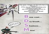 Hey guys, Keeper of Secrets here to tell you a little secret. When painting your miniatures you can use this handy abbreviation to remember the essential steps for great miniatures... I think about BDSM every day! Ba ase coat... Dry brush... Shadow hadows... More!