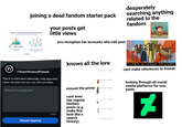 joining a dead fandom starter pack your posts get little views you recognize fan accounts who still post desperately searching anything related to the fandom knows all the lore 1 SUPER SCIENCE FRIENDS cant make references to friends r/SuperScienceFriends This is a restricted community. Only approved users can post, but you can still comment. Reason for approval* 10000 Request Approval missed the prime cant even see regular fandom posts (e.g. make this look like x search history) 1 12 ago 13 views go 10 years ago looking through all social media platforms for new posts ☑