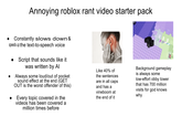 Annoying roblox rant video starter pack Constantly slows down & speeds up the text-to-speech voice Script that sounds like it was written by Al Always some loud/out of pocket sound effect at the end (GET OUT is the worst offender of this) Every topic covered in the videos has been covered a million times before Like 40% of the sentences are in all caps and has a vineboom at the end of it Background gameplay is always some low-effort obby tower that has 700 million visits for god knows why