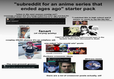 "subreddit for an anime series that ended ages ago" starter pack "when is the next season coming out", seemingly unaware that the manga ended five years ago and that the animation studio has gone bankrupt/moved on to other projects r/souleater • 8 yr. ago [deleted] New season? There should be a new season of soul eater, so many questions left unanswered and "soul eater not" is a rip off "i watched this in high school and it means so much to me bla bla bla" (actually kinda heart-warming sometimes) tattoo pic YOU! YOU'VE GOT SOME NERVE CASUALLY ADDRESS. ING THE BATTALION COMMANDER OF THE 1ST BRIGADE LIKE THAT? fanart (of varying quality) BOY OR GIRL? 739271th post about a controversial topic in the fandom that's been discussed to death cosplay (50/50 chance it's an onlyfans ad) rpse The ever-present gooner: [deleted] •1 yr. ago Which girl would you drink their breast milk? one-sided "who would win" posts VS BALALAIKA AND HOTEL MOSCOW ARMSTRONG AND FORT BRIGGS / FULLMETAL ALC DEATH BATTLE! (usually crossovers) F------ crossover ideas u/Silly Resource 1 day ago Thoughts on this ship? Discussion 2013-era meme there are a lot of crossover posts actually, w--