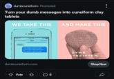 dumbcuneiform Promoted Turn your dumb messages into cuneiform clay tablets WE TAKE THIS AND MAKE THIS <Messages 9:41 AM 100% Fox Contacts l -KEK Tr 1-11- haters The haters gonna hate (hate hate hate hate) and the players gonna play DUMB HTT CUNEIFORM dumbcuneiform.com Vote 00 Shop Now