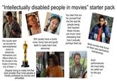 "Intellectually disabled people in movies" starter pack Are usually seen as excuses for well-established actors to embarrass themselves and offend others for 90 minutes in the hopes of earning one of these → Will usually have a dumb voice, funny hair and goofy teeth to make them look abnormal Despite trying to make him/her look smarter than most people is mostly portrayed as clumsy and dimwitted. You later find out for yourself that the the real life people being that inspired these movies are much more interesting that how it actually portrays them as Most movies that focus on them are saccharine melodramas Such performances will most likely be called out by this guy