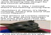 *The architects after they are done drawing the design for the church academy. *Architect 1: Hey, I noticed there's something wrong here. *Architect 2: Hmm, it's likely nothing, what's the worst that could happen? *The Sisters of Loretto seeing a 22 ft. gap above between the main area and choir lift during the building process: *they couldn't do anything about it cuz the architects are dead