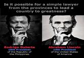 Is it possible for a simple lawyer from the provinces to lead a country to greatness? Rodrigo Duterte 16th President of the Republic of the Philippines Abraham Lincoln 16th President of the United States of America