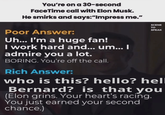You're on a 30-second FaceTime call with Elon Musk. He smirks and says:"Impress me." Poor Answer: Uh... I'm a huge fan! I work hard and... um... I admire you a lot. BORING. You're off the call. Rich Answer: SCENE TO SPEAK who is this? hello? hell Bernard? is that you (Elon grins. Your heart's racing. You just earned your second chance.)