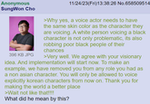 Anonymous SungWon Cho 396 KB JPG 11/24/23(Fri)13:38:26 No.658509514 >Why yes, a voice actor needs to have the same skin color as the character they are voicing. A white person voicing a black character is not only problematic, its also robbing poor black people of their chances >Very well. We agree with your visionary idea. And implementation will start now. To make an example, we have removed you from any role you had as a non asian character. You will only be allowed to voice explicitly korean characters from now on. Thank you for making the world a better place >Wait not like that!!!! What did he mean by this?