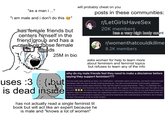 "as a man i ..." "i am male and i don't do this has female friends but centers himself in the friend group and has a crush on those female friends uses :3 is dead 25M in bio {.but inside will probably cheat on you posts in these communities: r/LetGirlsHaveSex 20K members has a very high body count r/womenthatcouldkillme 8.2K members asks women for help to learn more about feminism and feminist topics but refuses to learn any of the info why do my male friends feel they need to make a disclaimer before saying they support feminism??? This has really been getting me down. For clarification, I absolutely adore a lot of men, and tend to have stronger friendships with men due to female bullying growing up. I am also a proud feminist! Unfortunately, whenever I chat to my various dudes about feminism, they feel the need to excuse themselves. "WELL, I'm definitely not a feminist, because most feminists wish that men were dead. But I support the feminists that want the right to vote and stuff" . My fellow feminists, this attitude makes me want to cry!!!! Why do my male friends/partners regularly make the assumption that I am supporting a kind of men-obliterating feminism? Why do they think this is the norm??? I'm not going to expand on my personal experience and understanding of feminism, but it breaks my heart that people can be so small-minded.. has not actually read a single feminist lit book but will act like an expert because he is male and "knows a lot of women"