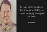 No enemy bomber can reach the Ruhr. If one reaches the Ruhr, my name is not Goering. You may call me Meyer. Hermann Meyer