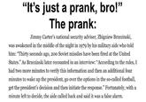 "It's just a prank, bro!" The prank: Jimmy Carter's national security adviser, Zbigniew Brzezinski, was awakened in the middle of the night in 1979 by his military aide who told him: "Thirty seconds ago, 200 Soviet missiles have been fired at the United States." As Brzezinski later recounted in an interview: "According to the rules, I had two more minutes to verify this information and then an additional four minutes to wake up the president, go over the options in the so-called football, get the president's decision and then initiate the response." Fortunately, with a minute left to decide, the aide called back and said it was a false alarm.