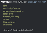 Anonymous Tue 30 Apr 2024 07:48:46 No.82353119 >be me >second coming of jesus christ >see future wife walking towards me >cant ask her out >knees weak, palms sweaty >run away >take poop on ground >turn it into wine is it over for me? when do i start the breadcrumbing? View Report