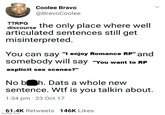TTRPG Coolee Bravo @BravoCoolee discourse the only place where well articulated sentences still get misinterpreted. You can say "I enjoy Romance RP" and somebody will say "You want to RP explicit sex scenes?" No boh. Dats a whole new sentence. W-- is you talkin about. 1:34 pm 23 Oct 17 61.4K Retweets 146K Likes imgflip.com