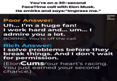 You're on a 30-second FaceTime call with Elon Musk. He smirks and says:"Impress me." Poor Answer: Uh... I'm a huge fan! I work hard and... um... I admire you a lot. BORING. You're off the call. Rich Answer: SCENE TO SPEAK I solve problems before they break things. And I don't wait for permission. (ElonCumsYour heart's racing. You just earned your second chance.) NT