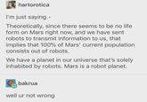 hartorotica I'm just saying - Theoretically, since there seems to be no life form on Mars right now, and we have sent robots to transmit information to us, that implies that 100% of Mars' current population consists out of robots. We have a planet in our universe that's solely inhabited by robots. Mars is a robot planet. bakrua well ur not wrong