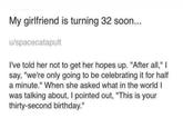 My girlfriend is turning 32 soon... u/spacecatapult I've told her not to get her hopes up. "After all," I say, "we're only going to be celebrating it for half a minute." When she asked what in the world I was talking about, I pointed out, "This is your thirty-second birthday."