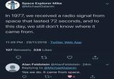 Space Explorer Mike @MichaelGalanin In 1977, we received a radio signal from space that lasted 72 seconds, and to this day, we still don't know where it came from. 11:49 PM 29/11/2019 Twitter Web App 107 Retweets 338 Likes 27 Alan Feldstein @Alan Feldstein. 24m Replying to @MichaelGalanin Yes we do. It came from space. 271 9