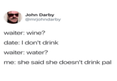 John Darby @mrjohndarby waiter: wine? date: I don't drink waiter: water? me: she said she doesn't drink pal