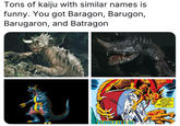 Tons of kaiju with similar names is funny. You got Baragon, Barugon, Barugaron, and Batragon AND THE THEY'RE SORA BLING FOR THEIR YERY LIVES AND SANITY UNABLE TO LEVE