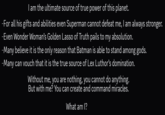 I am the ultimate source of true power of this planet. -For all his gifts and abilities even Superman cannot defeat me, I am always stronger. –Even Wonder Woman's Golden Lasso of Truth pails to my absolution. -Many believe it is the only reason that Batman is able to stand among gods. -Many can vouch that it is the true source of Lex Luthor's domination. Without me, you are nothing, you cannot do anything. But with me? You can create and command miracles. What am I?