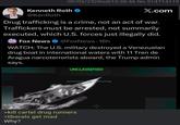 09/03/25(Wed)10:38:46 No.514714119 Kenneth Roth @KenRoth X.com Drug trafficking is a crime, not an act of war. Traffickers must be arrested, not summarily executed, which U.S. forces just illegally did. FOX NEWS Fox News @FoxNews 16h WATCH: The U.S. military destroyed a Venezuelan drug boat in international waters with 11 Tren de Aragua narcoterrorists aboard, the Trump admin says. UNCLASSIFIED >kill cartel drug runners >liberals get mad Why?