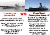 The virgin Bismarck VS Only sank one ship, damaged two others :/ Died after one battle and less than a year of service :/ Nobody bothered to give her a nickname :/ The Chad Georgios Averof Sank 1 battleship, damaged 4 ships, captured 3 islands Fought in 2 World Wars + the Balkan wars, was never damaged or sunk Lucky Uncle George George Never-Off SATAN'S SHIP