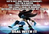 LET'S GET ONE THING STRAIGHT: YES I'M A HATER. YES I TROLL NORMIES ONLINE. NO I CAN'T TALK TO WOMEN WITHOUT VIOLENTLY S------- MY PANTS. DEAL WITH IT