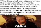 *The Board of Longitude when they tested John Harris' (a random carpenter who lived in Yorkshire) model to see if it's able to solve the "Longitude Problem" to help the expanding international trade (spoilers, it was a success): u/khantlerpartesar OHHH