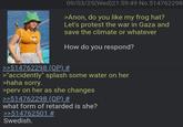 09/03/25(Wed)21:59:49 No.514762298 >Anon, do you like my frog hat? Let's protest the war in Gaza and save the climate or whatever How do you respond? >>514762298 (OP) # >"accidently" splash some water on her >haha sorry. >perv on her as she changes >>514762298 (OP) # what form of retarded is she? >>514762501 # Swedish.