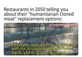 Restaurants in 2050 telling you about their "humanitarian cloned meat" replacement options: w/Puzzleheaded Step468 Pure genetic replication. No tampering with the structure to make it more docile, and no growth acceleration