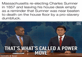 Massachusetts re-electing Charles Sumner in 1857 and leaving his house desk empty as a reminder that Sumner was near beaten to death on the house floor by a pro-slavery d-------. SNL 10 THAT'S WHAT'S CALLED A POWER MOVE mematic & Tenor