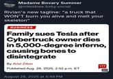 Madame Bovary Summer @milesklee.bsky.social Rivian's new tagline: "a truck that WON'T burn you alive and melt your skeleton" BUSINESS Family sues Tesla after Cybertruck owner dies in 5,000-degree inferno, causing bones to disintegrate By Ariel Zilber Published Aug. 28, 2025, 2:52 p.m. ET August 28, 2025 at 4:48 PM 177 ALT