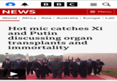 BBC = Q NEWS = Menu World Africa | Asia | Australia | Europe | Latil Hot mic catches Xi and Putin discussing organ transplants and immortality 00:38