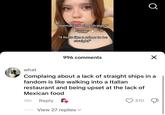 "normalize being straight" "wlm" "it feels like a crime to be straight" 996 comments Q Х what Complaing about a lack of straight ships in a fandom is like walking into a Italian restaurant and being upset at the lack of Mexican food 18h Reply 370 View 27 replies ✓