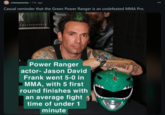 r/mmamemes • 1 hr. ago Casual reminder that the Green Power Ranger is an undefeated MMA Pro. WIZARDWORLD Power Ranger actor- Jason David Frank went 5-0 in MMA, with 5 first round finishes with an average fight time of under 1 minute ESDIDNT