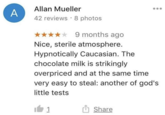 A Allan Mueller 42 reviews 8 photos 9 months ago Nice, sterile atmosphere. Hypnotically Caucasian. The chocolate milk is strikingly overpriced and at the same time very easy to steal: another of god's little tests 1 Share