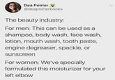Dea Poirier @deapoirierbooks The beauty industry: For men: This can be used as a shampoo, body wash, face wash, lotion, mouth wash, tooth paste, engine degreaser, spackle, or sunscreen For women: We've specially formulated this moisturizer for your left elbow