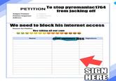 PETITION To stop pyromaniac1764 from jacking off Subject Petition :Subject Petition Organizer:Organization Address Address We need to block his internet access Reason for Petition Hes taking all our c-- Name Penir signature ass Signature SIGN HERE