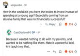 sergius64 9h . How in the world did you have the brains to invest instead of spending at a young age? Especially coming from an abusive family that was not financially successful? ← Reply CaptObvious80 OP 9h . 235 Because I wanted nothing to do with my parents, and wanted to be nothing like them. Hate is a powerful tool, Ani taught me that. 426