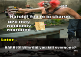 PC Harold! You're in charge. NPC they randomly recruited Later... HAROLD! Why did you kill everyone? NPC