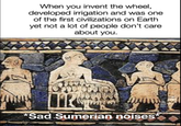 When you invent the wheel, developed irrigation and was one of the first civilizations on Earth yet not a lot of people don't care about you. *Sad Sumerian noises utnouce eritas *