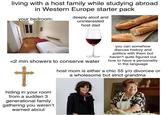 living with a host family while studying abroad in Western Europe starter pack your bedroom: deeply aloof and uninterested host dad <2 min showers to conserve water t hiding in your room from a sudden 3 generational family gathering you weren't warned about you can somehow discuss history and politics with them but haven't quite figured out how to have a personality in the language host mom is either a chic 55 y/o divorcee or a wholesome but strict grandma