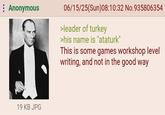 Anonymous 19 KB JPG 06/15/25(Sun)08:10:32 No.935806354 >leader of turkey >his name is "ataturk" This is some games workshop level writing, and not in the good way