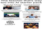 The teacher that's way too into Al starter pack "Al is the future" Only likes Al because it makes their job easier 2019 A 3+ 7020 Requires you to implement Al in all of your projects even if it's completely unnecessary BOOST SLIDES WITH AI "Most jobs are actually implementing Al now" +6x=0 Subtitac gettyimages Credit: Igor Alecsander Encourages you to use ChatGPT claiming, claiming it's "not actually cheating" ("they used to say that using calculators was cheating too, you know?") 1368362907 Contradicts all of your other teachers who are all anti-Al "I actually made this image using Al. I bet you couldn't even tell, huh? That's how good Al is getting" ChatGPT NEVER GOON