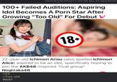 09/04/25(Thu)17:30:36 No.514825030 100+ Failed Auditions: Aspiring Idol Becomes A P--- Star After Growing "Too Old" For Debut ' 0 18+ 22-year-old Ichimori Arisu (also spelled Ichimori Alice) aspired to be an idol, specifically hoping to join the AKB48-inspired "rival group" Nogizaka46. >22 >Too old Wot?