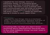 I applied for two things. One is a mechanic thing. I'm a f------ good mechanic and fixer of broken s--- tell them that. Tell them I have auADHD and can communicate with all kinds of broken machines and equipment and devices. Tell them I fixed is tablet by basically asking it nicely to work again Imao I applied for two things. One is a mechanic thing. I'm a f------ good mechanic and fixer of broken s--- tell them that. Tell them I have auADHD and can communicate with all kinds ... It f------ kills me that you don't know anything about Warhammer because this is the most AdMech thing I've ever read in my f------ life.