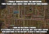 I FINALLY UNDERSTAND THE IMPERIUM TWO YEARS AGO I BUILT THIS WITH MY OWN HANDS 1989 1999999 I HAVE NO IDEA HOW IT WORKS IT'S ETERNALLY IN A STATE OF DECLINE, BUT I KEEP DUCT TAPING NEW ADDITIONS TO THE FACTORY TO KEEP IT FUNCTIONABLE imgflip.cpp 2212